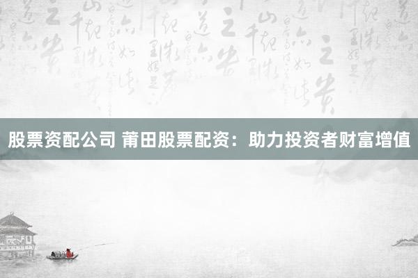 股票资配公司 莆田股票配资：助力投资者财富增值