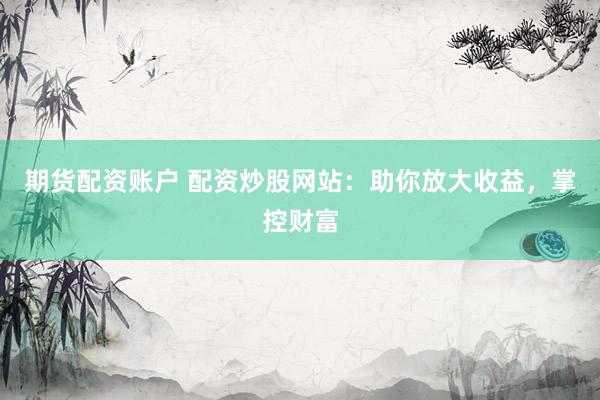 期货配资账户 配资炒股网站：助你放大收益，掌控财富