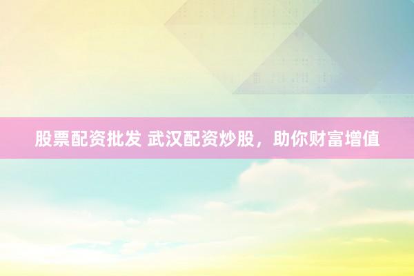 股票配资批发 武汉配资炒股，助你财富增值