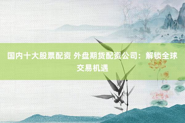 国内十大股票配资 外盘期货配资公司：解锁全球交易机遇
