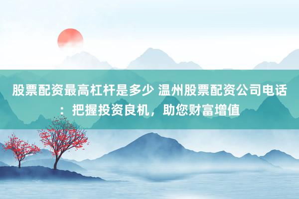 股票配资最高杠杆是多少 温州股票配资公司电话：把握投资良机，助您财富增值