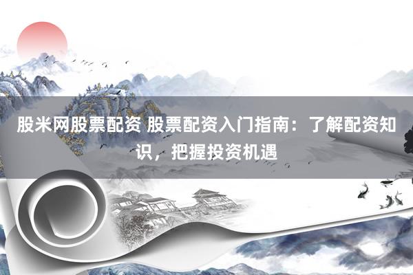 股米网股票配资 股票配资入门指南：了解配资知识，把握投资机遇