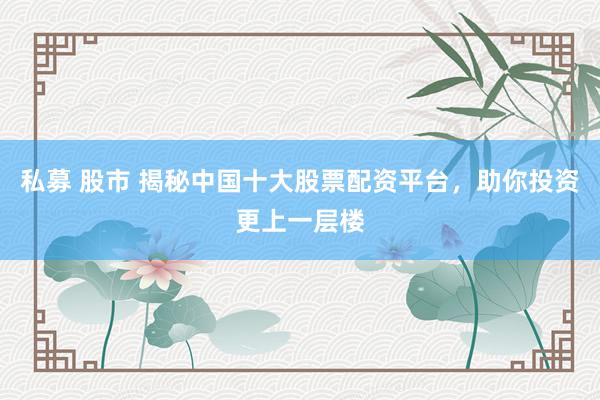 私募 股市 揭秘中国十大股票配资平台，助你投资更上一层楼