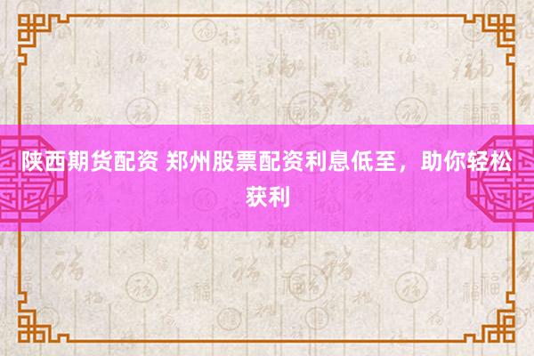 陕西期货配资 郑州股票配资利息低至，助你轻松获利