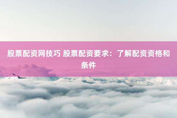 股票配资网技巧 股票配资要求：了解配资资格和条件